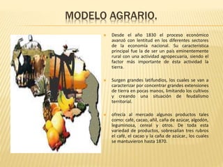 MODELO AGRARIO.
 Desde el año 1830 el proceso económico
avanzó con lentitud en los diferentes sectores
de la economía nacional. Su característica
principal fue la de ser un país eminentemente
rural con una actividad agropecuaria, siendo el
factor más importante de ésta actividad la
tierra.
 Surgen grandes latifundios, los cuales se van a
caracterizar por concentrar grandes extensiones
de tierra en pocas manos, limitando los cultivos
y creando una situación de feudalismo
territorial.
 ofrecía al mercado algunos productos tales
como: café, cacao, añil, caña de azúcar, algodón,
leguminosa, cereal y otros. De toda esta
variedad de productos, sobresalían tres rubros
el café, el cacao y la caña de azúcar., los cuales
se mantuvieron hasta 1870.
 
