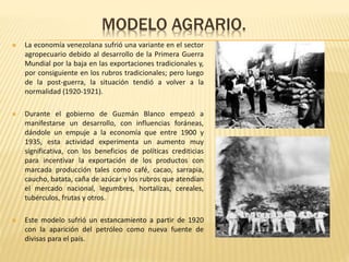 MODELO AGRARIO.
 La economía venezolana sufrió una variante en el sector
agropecuario debido al desarrollo de la Primera Guerra
Mundial por la baja en las exportaciones tradicionales y,
por consiguiente en los rubros tradicionales; pero luego
de la post-guerra, la situación tendió a volver a la
normalidad (1920-1921).
 Durante el gobierno de Guzmán Blanco empezó a
manifestarse un desarrollo, con influencias foráneas,
dándole un empuje a la economía que entre 1900 y
1935, esta actividad experimenta un aumento muy
significativa, con los beneficios de políticas crediticias
para incentivar la exportación de los productos con
marcada producción tales como café, cacao, sarrapia,
caucho, batata, caña de azúcar y los rubros que atendían
el mercado nacional, legumbres, hortalizas, cereales,
tubérculos, frutas y otros.
 Este modelo sufrió un estancamiento a partir de 1920
con la aparición del petróleo como nueva fuente de
divisas para el país.
 