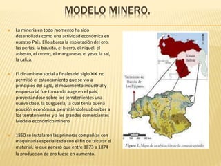 MODELO MINERO.
 La minería en todo momento ha sido
desarrollada como una actividad económica en
nuestro País. Ello abarca la explotación del oro,
las perlas, la bauxita, el hierro, el níquel, el
asbesto, el cromo, el manganeso, el yeso, la sal,
la caliza.
 El dinamismo social a finales del siglo XIX no
permitió el estancamiento que se vio a
principios del siglo, el movimiento industrial y
empresarial fue tomando auge en el país,
proyectándose sobre los terratenientes una
nueva clase, la burguesía, la cual tenía buena
posición económica, permitiéndoles absorber a
los terratenientes y a los grandes comerciantes
Modelo económico minero
 1860 se instalaron las primeras compañías con
maquinaria especializada con el fin de triturar el
material, lo que generó que entre 1873 a 1874
la producción de oro fuese en aumento.
 