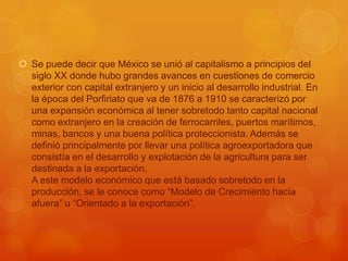  Se puede decir que México se unió al capitalismo a principios del
  siglo XX donde hubo grandes avances en cuestiones de comercio
  exterior con capital extranjero y un inicio al desarrollo industrial. En
  la época del Porfiriato que va de 1876 a 1910 se caracterizó por
  una expansión económica al tener sobretodo tanto capital nacional
  como extranjero en la creación de ferrocarriles, puertos marítimos,
  minas, bancos y una buena política proteccionista. Además se
  definió principalmente por llevar una política agroexportadora que
  consistía en el desarrollo y explotación de la agricultura para ser
  destinada a la exportación.
  A este modelo económico que está basado sobretodo en la
  producción, se le conoce como “Modelo de Crecimiento hacia
  afuera” u “Orientado a la exportación”.
 
