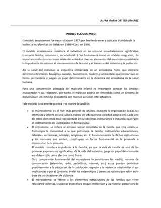 LAURA MARIA ORTEGA JIMENEZ
MODELO ECOSISTEMICO
El modelo ecosistemico fue desarrollado en 1977 por Bronfenbrenner y aplicado al ámbito de la
violencia intrafamiliar por Belsky en 1980 y Corsi en 1990.
El modelo ecosistémico considera al individuo en su entorno inmediatamente significativo
(contexto familiar, económico, sociocultural…). Se fundamenta como un modelo integrador, da
importancia a las interacciones existentes entre los diversos elementos del ecosistema y establece
la importancia de estos en el mantenimiento de la salud y el bienestar del individuo y la población.
Así la salud del individuo se encuentra enmarcada en un ecosistema finito, que contiene
determinantes físicos, biológicos, sociales, económicos, políticos y ambientales que interactúan en
forma permanente y juegan un papel determinante en la dinámica del ecosistema de la salud
humana.
Para una comprensión adecuada del maltrato infantil es importante conocer los ámbitos
involucrados y sus relaciones, por tanto, el maltrato podría ser entendido como un síntoma de
disfunción en un complejo ecosistema con muchas variables interactuantes.
Este modelo básicamente plantea tres niveles de análisis:
El macrosistema: es el nivel más general de análisis, involucra la organización social, las
creencias y valores de una cultura, estilos de vida que una sociedad adopta, etc. Cada uno
de estos elementos está representado en las distintas instituciones e instancias que rigen
el ordenamiento de la población en forma global.
El ecosistema: se refiere al entorno social inmediato de la familia que vive violencia.
Contempla la comunidad a la que pertenece la familia, instituciones educacionales,
laborales, recreativas, judiciales, religiosas, etc. El funcionamiento de dichas instituciones
y los mensajes que emiten, constituyen un factor fundamental en la presencia o
disminución de la violencia.
El modelo considera importante a la familia, ya que la vida de familia es una de las
primeras experiencias significativas de la vida del individuo; juega un papel determinante
en el desarrollo tanto efectivo como físico.
Otro componente fundamental del ecosistema lo constituyen los medios masivos de
comunicación (televisión, radio, periódicos, internet, etc.) estos pueden contribuir
positivamente a la educación de la población respecto a la violencia intrafamiliar y sus
implicancias o por el contrario, avalar los estereotipos o creencias sociales que están en la
base de las situaciones de violencia.
El microsistema: se refiere a los elementos estructurales de las familias que viven
relaciones violentas, las pautas especificas en que interactúan y las historias personales de
 