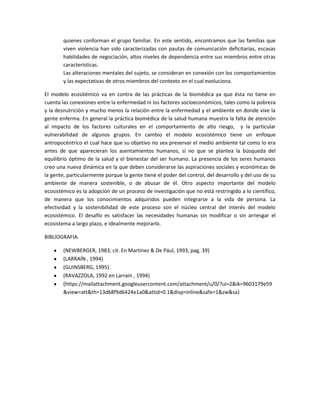 quienes conforman el grupo familiar. En este sentido, encontramos que las familias que
viven violencia han sido caracterizadas con pautas de comunicación deficitarias, escasas
habilidades de negociación, altos niveles de dependencia entre sus miembros entre otras
características.
Las alteraciones mentales del sujeto, se consideran en conexión con los comportamientos
y las expectativas de otros miembros del contexto en el cual evoluciona.
El modelo ecositémico va en contra de las prácticas de la biomédica ya que ésta no tiene en
cuenta las conexiones entre la enfermedad ni los factores socioeconómicos, tales como la pobreza
y la desnutrición y mucho menos la relación entre la enfermedad y el ambiente en donde vive la
gente enferma. En general la práctica biomédica de la salud humana muestra la falta de atención
al impacto de los factores culturales en el comportamiento de alto riesgo, y la particular
vulnerabilidad de algunos grupos. En cambio el modelo ecosistémico tiene un enfoque
antropocéntrico el cual hace que su objetivo no sea preservar el medio ambiente tal como lo era
antes de que aparecieran los asentamientos humanos, si no que se plantea la búsqueda del
equilibrio óptimo de la salud y el bienestar del ser humano. La presencia de los seres humanos
creo una nueva dinámica en la que deben considerarse las aspiraciones sociales y económicas de
la gente, particularmente porque la gente tiene el poder del control, del desarrollo y del uso de su
ambiente de manera sostenible, o de abusar de él. Otro aspecto importante del modelo
ecosistémico es la adopción de un proceso de investigación que no está restringido a lo científico,
de manera que los conocimientos adquiridos pueden integrarse a la vida de persona. La
efectividad y la sostenibilidad de este proceso son el núcleo central del interés del modelo
ecosistémico. El desafío es satisfacer las necesidades humanas sin modificar o sin arriesgar el
ecosistema a largo plazo, e idealmente mejorarlo.
BIBLIOGRAFIA.
(NEWBERGER, 1983; cit. En Martinez & De Pául, 1993, pag. 39)
(LARRAÍN , 1994)
(GUINSBERG, 1995)
(RAVAZZOLA, 1992 en Larraín , 1994)
(https://mailattachment.googleusercontent.com/attachment/u/0/?ui=2&ik=9603179e59
&view=att&th=13d68f9d6424e1a0&attid=0.1&disp=inline&safe=1&zw&sa)
 