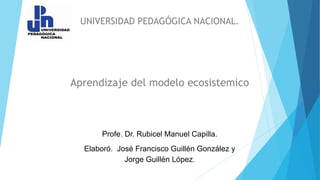 UNIVERSIDAD PEDAGÓGICA NACIONAL.
Aprendizaje del modelo ecosistemico
Profe. Dr. Rubicel Manuel Capilla.
Elaboró. José Francisco Guillén González y
Jorge Guillén López.
 