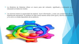  La Dinámica de Sistemas ofrece un marco para dar cohesión, significado y motivación a la
educación en todos los niveles.
 Los alumnos tienen la oportunidad de explorar, reunir información, y crear una unidad fuera de sus
experiencias educativas. El profesor en esta nueva escena actúa como guía y alumno participante,
y no como un simple depositario de la sabiduría.
 