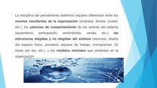  La disciplina del pensamiento sistémico requiere diferenciar entre los
eventos resultantes de la organización (empresa, familia, ciudad,
etc.), los patrones de comportamiento de los actores del sistema
(ausentismo, participación, sentimientos, ventas, etc.), las
estructuras elegidas y no elegidas del sistema (recursos, diseño
del espacio físico, procesos, equipos de trabajo, cronogramas, 24
horas por día, etc.), y los modelos mentales que cohabitan en la
organización.
 