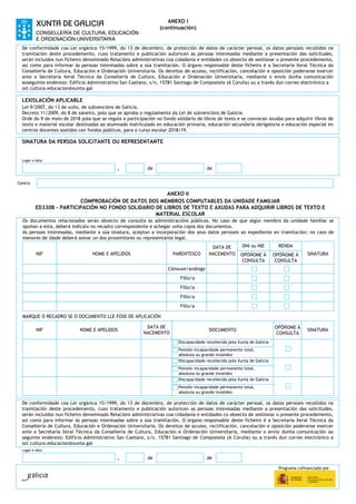 Programa cofinanciado por
ANEXO I
(continuación)
De conformidade coa Lei orgánica 15/1999, do 13 de decembro, de protección de datos de carácter persoal, os datos persoais recollidos na
tramitación deste procedemento, cuxo tratamento e publicación autoricen as persoas interesadas mediante a presentación das solicitudes,
serán incluídos nun ficheiro denominado Relacións administrativas coa cidadanía e entidades co obxecto de xestionar o presente procedemento,
así como para informar ás persoas interesadas sobre a súa tramitación. O órgano responsable deste ficheiro é a Secretaría Xeral Técnica da
Consellería de Cultura, Educación e Ordenación Universitaria. Os dereitos de acceso, rectificación, cancelación e oposición poderanse exercer
ante a Secretaría Xeral Técnica da Consellería de Cultura, Educación e Ordenación Universitaria, mediante o envío dunha comunicación
aoseguinte enderezo: Edificio Administrativo San Caetano, s/n, 15781 Santiago de Compostela (A Coruña) ou a través dun correo electrónico a
sxt.cultura.educacion@xunta.gal
LEXISLACIÓN APLICABLE
Lei 9/2007, do 13 de xuño, de subvencións de Galicia.
Decreto 11/2009, do 8 de xaneiro, polo que se aproba o regulamento da Lei de subvencións de Galicia.
Orde do 9 de maio de 2018 pola que se regula a participación no fondo solidario de libros de texto e se convocan axudas para adquirir libros de
texto e material escolar destinadas ao alumnado matriculado en educación primaria, educación secundaria obrigatoria e educación especial en
centros docentes sostidos con fondos públicos, para o curso escolar 2018/19.
SINATURA DA PERSOA SOLICITANTE OU REPRESENTANTE
Lugar e data
, de de
Centro
ANEXO II
COMPROBACIÓN DE DATOS DOS MEMBROS COMPUTABLES DA UNIDADE FAMILIAR
ED330B - PARTICIPACIÓN NO FONDO SOLIDARIO DE LIBROS DE TEXTO E AXUDAS PARA ADQUIRIR LIBROS DE TEXTO E
MATERIAL ESCOLAR
Os documentos relacionados serán obxecto de consulta ás administracións públicas. No caso de que algún membro da unidade familiar se
opoñan a esta, deberá indicalo no recadro correspondente e achegar unha copia dos documentos.
As persoas interesadas, mediante a súa sinatura, aceptan a incorporación dos seus datos persoais ao expediente en tramitación; no caso de
menores de idade deberá asinar un dos proxenitores ou representante legal.
DATA DE DNI ou NIE RENDA
NIF NOME E APELIDOS PARENTESCO NACEMENTO OPÓÑOME Á
CONSULTA
OPÓÑOME Á
CONSULTA
SINATURA
Cónxuxe/análogo
Fillo/a
Fillo/a
Fillo/a
Fillo/a
MARQUE O RECADRO SE O DOCUMENTO LLE FOSE DE APLICACIÓN
NIF NOME E APELIDOS
DATA DE
NACEMENTO
DOCUMENTO
OPÓÑOME Á
CONSULTA
SINATURA
Discapacidade recoñecida pola Xunta de Galicia
Pensión incapacidade permanente total,
absoluta ou grande invalidez
Discapacidade recoñecida pola Xunta de Galicia
Pensión incapacidade permanente total,
absoluta ou grande invalidez
Discapacidade recoñecida pola Xunta de Galicia
Pensión incapacidade permanente total,
absoluta ou grande invalidez
De conformidade coa Lei orgánica 15/1999, do 13 de decembro, de protección de datos de carácter persoal, os datos persoais recollidos na
tramitación deste procedemento, cuxo tratamento e publicación autoricen as persoas interesadas mediante a presentación das solicitudes,
serán incluídos nun ficheiro denominado Relacións administrativas coa cidadanía e entidades co obxecto de xestionar o presente procedemento,
así como para informar ás persoas interesadas sobre a súa tramitación. O órgano responsable deste ficheiro é a Secretaría Xeral Técnica da
Consellería de Cultura, Educación e Ordenación Universitaria. Os dereitos de acceso, rectificación, cancelación e oposición poderanse exercer
ante a Secretaría Xeral Técnica da Consellería de Cultura, Educación e Ordenación Universitaria, mediante o envío dunha comunicación ao
seguinte enderezo: Edificio Administrativo San Caetano, s/n, 15781 Santiago de Compostela (A Coruña) ou a través dun correo electrónico a
sxt.cultura.educacion@xunta.gal
Lugar e data
, de de
 