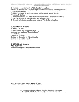COOPERATIVA MISTA DOS PRODUTORES E PROCESSADORES ORGÂNICOS DA REGIÃO DA MANTIQUEIRA – CMPPORM
                                  “ORGÂNICOS DA MANTIQUEIRA”

O líder abre a reunião lendo o "Edital de Convocação";
Informa os motivos que o levaram a promover a fundação de uma cooperativa;
Composição da Mesa:
Solicita a indicação de um Presidente e um Secretário para a reunião;
Primeiros Trabalhos:
O Presidente solicita que todos os presentes assinem o "Livro de Registro de
Presença",onde serão considerados sócios fundadores;
O Secretário fará as anotações para redigir a "Ata de Constituição";



O CERIMONIAL 2a parte
FORMALIDADES:
Preenchimento da "Lista Nominativa";
Leitura e aprovação do "Estatuto Social";
ELEIÇÕES:
Eleição da Diretoria;
Eleição do Conselho de Administração; e
Eleição do Conselho Fiscal.


O CERIMONIAL 3a parte
ATO DE POSSE
Solenidade de posse da primeira diretoria.




MODELO DE LIVRO DE MATRÍCULA


              Rua Fausto Resende de Sousa, 143, Centro, Gonçalves - Minas Gerais, CEP 36680-000
                 Fone: (0XX35)-1654.1453 – E-mail: goncalves@organicosdamantiqueira.com.br
                                                                                                  3
 