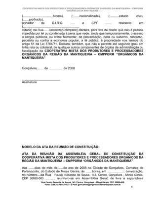COOPERATIVA MISTA DOS PRODUTORES E PROCESSADORES ORGÂNICOS DA REGIÃO DA MANTIQUEIRA – CMPPORM
                                  “ORGÂNICOS DA MANTIQUEIRA”

(...................................Nome),               (........nacionalidade),     (...........estado    civil),
(.......profissão),
portador              da          C.I.R.G.              .....       e      CPF    .......         residente   em
(.................................................................
cidade) na Rua.......(endereço completo),declara, para fins de direito que não é pessoa
impedida por lei ou condenada à pena que vede, ainda que temporariamente, o acesso
a cargos públicos, ou crime falimentar, de prevaricação, peita ou suborno, concurso,
peculato ou contra a economia popular, a fé pública, à propriedade nos termos do
artigo 51 da Lei 5764/71. Declara, também, que não e parente até segundo grau em
linha reta ou colateral, de qualquer outros componentes de órgãos de administração ou
fiscalização da COOPERATIVA MISTA DOS PRODUTORES E PROCESSADORES
ORGÂNICOS DA REGIÃO DA MANTIQUEIRA – CMPPORM “ORGÂNICOS DA
MANTIQUEIRA”


Gonçalves, ...... de ................ de 2008


______________________
Assinatura




MODELO DA ATA DA REUNIÃO DE CONSTITUIÇÃO:

ATA DA REUNIÃO DA ASSEMBLÉIA GERAL DE CONSTITUIÇÃO DA
COOPERATIVA MISTA DOS PRODUTORES E PROCESSADORES ORGÂNICOS DA
REGIÃO DA MANTIQUEIRA – CMPPORM “ORGÂNICOS DA MANTIQUEIRA”

Aos .......dias do mês de.......do ano de 2008 na Cidade de Gonçalves, Comarca de
Paraisopolis, do Estado de Minas Gerais, às ...... horas, em .................... convocação,
no número....da Rua Fausto Resende de Sousa, 143, Centro, Gonçalves - Minas Gerais,
CEP 36680-000 ........... reuniram-se em Assembléia Geral, de livre e espontânea
                  Rua Fausto Resende de Sousa, 143, Centro, Gonçalves - Minas Gerais, CEP 36680-000
                     Fone: (0XX35)-1654.1453 – E-mail: goncalves@organicosdamantiqueira.com.br
                                                                                                       5
 