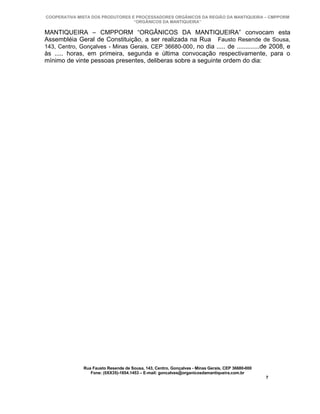 COOPERATIVA MISTA DOS PRODUTORES E PROCESSADORES ORGÂNICOS DA REGIÃO DA MANTIQUEIRA – CMPPORM
                                  “ORGÂNICOS DA MANTIQUEIRA”

MANTIQUEIRA – CMPPORM “ORGÂNICOS DA MANTIQUEIRA” convocam esta
Assembléia Geral de Constituição, a ser realizada na Rua Fausto Resende de Sousa,
143, Centro, Gonçalves - Minas Gerais, CEP 36680-000 , no dia ..... de .............de 2008, e
às ..... horas, em primeira, segunda e última convocação respectivamente, para o
mínimo de vinte pessoas presentes, deliberas sobre a seguinte ordem do dia:




              Rua Fausto Resende de Sousa, 143, Centro, Gonçalves - Minas Gerais, CEP 36680-000
                 Fone: (0XX35)-1654.1453 – E-mail: goncalves@organicosdamantiqueira.com.br
                                                                                                  7
 