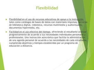 Flexibilidad
 Flexibilidad en el uso de recursos educativos de apoyo a la instrucción,
tales como catálogos de bases de datos con materiales impresos, servicios
de biblioteca digital, videoteca, recursos multimedia y audiovisuales,
documentos hipermedia, etc.
 Facilidad en el uso efectivo del tiempo, ofreciendo al estudiante avanzar
progresivamente de acuerdo a sus necesidades individuales personales y
profesionales. Una instrucción asincrónica que facilita la administración
de una agenda personal de acuerdo a las necesidades de cada estudiante,
cumpliendo objetivos y tiempos establecidos por un programa de
educación a distancia.
 