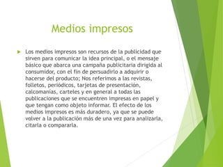 Medios impresos
 Los medios impresos son recursos de la publicidad que
sirven para comunicar la idea principal, o el mensaje
básico que abarca una campaña publicitaria dirigida al
consumidor, con el fin de persuadirlo a adquirir o
hacerse del producto; Nos referimos a las revistas,
folletos, periódicos, tarjetas de presentación,
calcomanías, carteles y en general a todas las
publicaciones que se encuentren impresas en papel y
que tengan como objeto informar. El efecto de los
medios impresos es más duradero, ya que se puede
volver a la publicación más de una vez para analizarla,
citarla o compararla.
 