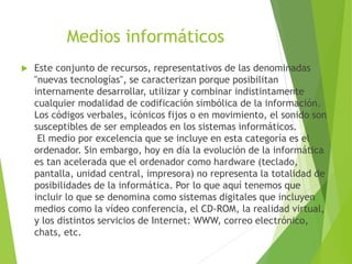 Medios informáticos
 Este conjunto de recursos, representativos de las denominadas
"nuevas tecnologías", se caracterizan porque posibilitan
internamente desarrollar, utilizar y combinar indistintamente
cualquier modalidad de codificación simbólica de la información.
Los códigos verbales, icónicos fijos o en movimiento, el sonido son
susceptibles de ser empleados en los sistemas informáticos.
El medio por excelencia que se incluye en esta categoría es el
ordenador. Sin embargo, hoy en día la evolución de la informática
es tan acelerada que el ordenador como hardware (teclado,
pantalla, unidad central, impresora) no representa la totalidad de
posibilidades de la informática. Por lo que aquí tenemos que
incluir lo que se denomina como sistemas digitales que incluyen
medios como la vídeo conferencia, el CD-ROM, la realidad virtual,
y los distintos servicios de Internet: WWW, correo electrónico,
chats, etc.
 