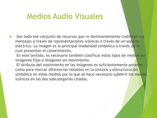 Medios Audio Visuales
 Son todo ese conjunto de recursos que re dominantemente codifican sus
mensajes a través de representaciones icónicas a través de un soporte
eléctrico. La imagen es la principal modalidad simbólica a través de la
cual presentan el conocimiento.
En este sentido, es necesario también clasificar estos tipos de medios en
imágenes fijas e imágenes en movimiento.
El atributo del movimiento en las imágenes es suficientemente potente
como para marcar diferencias notables en la sintaxis y estructuración
simbólica en estos medios por lo que se hace necesario subdivir los medios
icónicos en las dos subcategorías citadas.
 