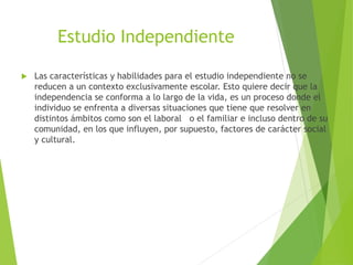 Estudio Independiente
 Las características y habilidades para el estudio independiente no se
reducen a un contexto exclusivamente escolar. Esto quiere decir que la
independencia se conforma a lo largo de la vida, es un proceso donde el
individuo se enfrenta a diversas situaciones que tiene que resolver en
distintos ámbitos como son el laboral o el familiar e incluso dentro de su
comunidad, en los que influyen, por supuesto, factores de carácter social
y cultural.
 