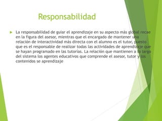 Responsabilidad
 La responsabilidad de guiar el aprendizaje en su aspecto más global recae
en la figura del asesor, mientras que el encargado de mantener una
relación de interactividad más directa con el alumno es el tutor, puesto
que es el responsable de realizar todas las actividades de aprendizaje que
se hayan programado en las tutorías. La relación que mantienen a lo largo
del sistema los agentes educativos que comprende el asesor, tutor y los
contenidos se aprendizaje
 