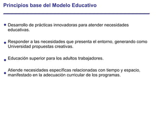 Principios base del Modelo Educativo Desarrollo de prácticas innovadoras para atender necesidades educativas. Responder a las necesidades que presenta el entorno, generando como Universidad propuestas creativas. Educación superior para los adultos trabajadores. Atiende necesidades específicas relacionadas con tiempo y espacio, manifestado en la adecuación curricular de los programas. 
