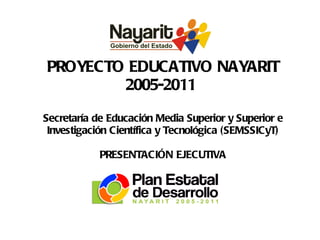 PROYECTO EDUCATIVO NAYARIT 2005-2011  Secretaría de Educación Media Superior y Superior e Investigación Científica y Tecnológica (SEMSSICyT) PRESENTACIÓN EJECUTIVA Enero 2008 