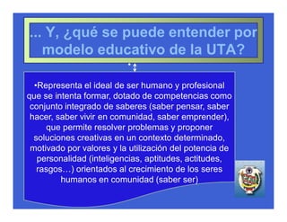 ... Y, ¿qué se puede entender por
   modelo educativo de la UTA?
                          •

  •Representa el ideal de ser humano y profesional
que se intenta formar, dotado de competencias como
 conjunto integrado de saberes (saber pensar, saber
 hacer, saber vivir en comunidad, saber emprender),
     que permite resolver problemas y proponer
  soluciones creativas en un contexto determinado,
 motivado por valores y la utilización del potencia de
   personalidad (inteligencias, aptitudes, actitudes,
   rasgos…) orientados al crecimiento de los seres
         humanos en comunidad (saber ser)
 