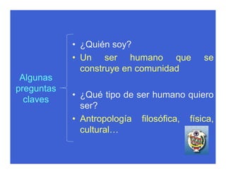 • ¿Quién soy?
            • Un ser humano que            se
              construye en comunidad
 Algunas
preguntas
            • ¿Qué tipo de ser humano quiero
  claves
              ser?
            • Antropología filosófica, física,
              cultural…
 