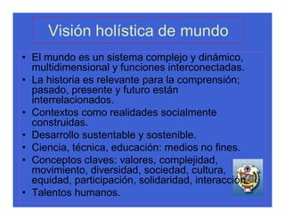 Visión holística de mundo
• El mundo es un sistema complejo y dinámico,
  multidimensional y funciones interconectadas.
• La historia es relevante para la comprensión;
  pasado, presente y futuro están
  interrelacionados.
• Contextos como realidades socialmente
  construidas.
• Desarrollo sustentable y sostenible.
• Ciencia, técnica, educación: medios no fines.
• Conceptos claves: valores, complejidad,
  movimiento, diversidad, sociedad, cultura,
  equidad, participación, solidaridad, interacción.
• Talentos humanos.
 