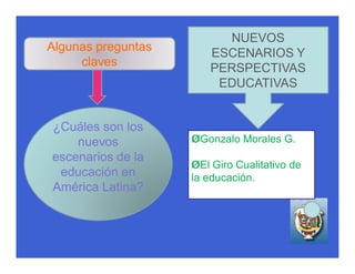 NUEVOS
Algunas preguntas
                       ESCENARIOS Y
     claves
                       PERSPECTIVAS
                        EDUCATIVAS


¿Cuáles son los
    nuevos          ØGonzalo Morales G.
escenarios de la
                    ØEl Giro Cualitativo de
 educación en       la educación.
América Latina?
 