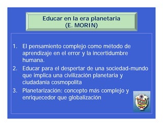 Educar en la era planetaria
                 (E. MORIN)


1. El pensamiento complejo como método de
   aprendizaje en el error y la incertidumbre
   humana.
2. Educar para el despertar de una sociedad-mundo
   que implica una civilización planetaria y
   ciudadanía cosmopolita
3. Planetarización: concepto más complejo y
   enriquecedor que globalización
 