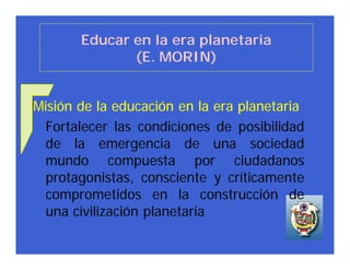 Educar en la era planetaria
              (E. MORIN)


Misión de la educación en la era planetaria
 Fortalecer las condiciones de posibilidad
 de la emergencia de una sociedad
 mundo compuesta por ciudadanos
 protagonistas, consciente y críticamente
 comprometidos en la construcción de
 una civilización planetaria
 