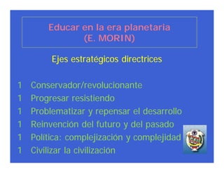 Educar en la era planetaria
               (E. MORIN)

         Ejes estratégicos directrices

1   Conservador/revolucionante
1   Progresar resistiendo
1   Problematizar y repensar el desarrollo
1   Reinvención del futuro y del pasado
1   Política: complejización y complejidad
1   Civilizar la civilización
 