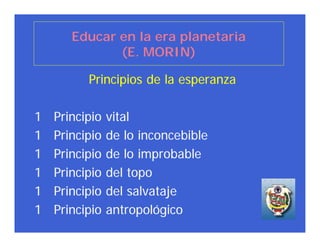 Educar en la era planetaria
              (E. MORIN)

          Principios de la esperanza

1   Principio   vital
1   Principio   de lo inconcebible
1   Principio   de lo improbable
1   Principio   del topo
1   Principio   del salvataje
1   Principio   antropológico
 