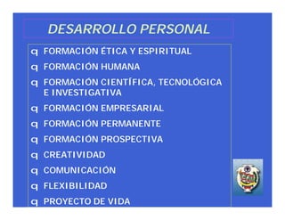 DESARROLLO PERSONAL
q FORMACIÓN ÉTICA Y ESPIRITUAL
q FORMACIÓN HUMANA
q FORMACIÓN CIENTÍFICA, TECNOLÓGICA
  E INVESTIGATIVA
q FORMACIÓN EMPRESARIAL
q FORMACIÓN PERMANENTE
q FORMACIÓN PROSPECTIVA
q CREATIVIDAD
q COMUNICACIÓN
q FLEXIBILIDAD
q PROYECTO DE VIDA
 