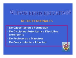 RETOS PERSONALES

• De Capacitación a Formación
• De Disciplina Autoritaria a Disciplina
  Inteligente
• De Profesores a Maestros
• De Conocimiento a Libertad
 
