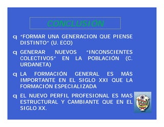 CONCLUSIÓN
q “FORMAR UNA GENERACION QUE PIENSE
  DISTINTO” (U. ECO)
q GENERAR    NUEVOS “INCONSCIENTES
  COLECTIVOS” EN LA POBLACIÓN (C.
  URDANETA)
q LA FORMACIÓN GENERAL ES MÁS
  IMPORTANTE EN EL SIGLO XXI QUE LA
  FORMACIÓN ESPECIALIZADA
q EL NUEVO PERFIL PROFESIONAL ES MAS
  ESTRUCTURAL Y CAMBIANTE QUE EN EL
  SIGLO XX.
 