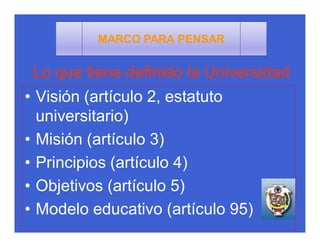 MARCO PARA PENSAR


 Lo que tiene definido la Universidad
• Visión (artículo 2, estatuto
  universitario)
• Misión (artículo 3)
• Principios (artículo 4)
• Objetivos (artículo 5)
• Modelo educativo (artículo 95)
 
