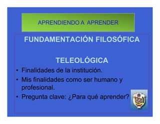 APRENDIENDO A APRENDER


  FUNDAMENTACIÓN FILOSÓFICA

            TELEOLÓGICA
• Finalidades de la institución.
• Mis finalidades como ser humano y
  profesional.
• Pregunta clave: ¿Para qué aprender?
 