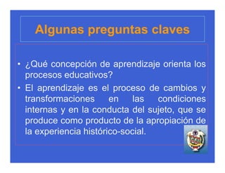 Algunas preguntas claves

• ¿Qué concepción de aprendizaje orienta los
  procesos educativos?
• El aprendizaje es el proceso de cambios y
  transformaciones      en    las  condiciones
  internas y en la conducta del sujeto, que se
  produce como producto de la apropiación de
  la experiencia histórico-social.
 