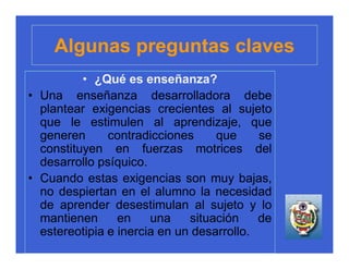 Algunas preguntas claves
          • ¿Qué es enseñanza?
• Una enseñanza desarrolladora debe
  plantear exigencias crecientes al sujeto
  que le estimulen al aprendizaje, que
  generen      contradicciones     que     se
  constituyen en fuerzas motrices del
  desarrollo psíquico.
• Cuando estas exigencias son muy bajas,
  no despiertan en el alumno la necesidad
  de aprender desestimulan al sujeto y lo
  mantienen      en    una    situación    de
  estereotipia e inercia en un desarrollo.
 