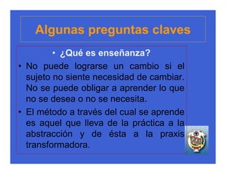 Algunas preguntas claves
         • ¿Qué es enseñanza?
• No puede lograrse un cambio si el
  sujeto no siente necesidad de cambiar.
  No se puede obligar a aprender lo que
  no se desea o no se necesita.
• El método a través del cual se aprende
  es aquel que lleva de la práctica a la
  abstracción y de ésta a la praxis
  transformadora.
 