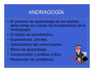 ANDRAGOGÍA
• El proceso de aprendizaje de los adultos,
  debe tomar en cuenta los fundamentos de la
  Andragogía.
• El adulto es autodirectivo.
• Experiencias previas.
• Aplicabilidad del conocimiento.
• Ritmo de aprendizaje.
• Comprensión y análisis crítico.
• Resolución de problemas.
 