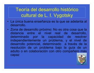 Teoría del desarrollo histórico
       cultural de L. I. Vygotsky
• La única buena enseñanza es la que se adelanta al
  desarrollo.
• Zona de desarrollo próximo: No es otra cosa que la
  distancia entre el nivel real de desarrollo,
  determinado por la capacidad de resolver
  independientemente un problema, y el nivel de
  desarrollo potencial, determinado a través de la
  resolución de un problema bajo la guía de un
  adulto o en colaboración con otro compañero más
  capaz
 