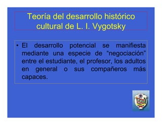 Teoría del desarrollo histórico
     cultural de L. I. Vygotsky

• El desarrollo potencial se manifiesta
  mediante una especie de “negociación”
  entre el estudiante, el profesor, los adultos
  en general o sus compañeros más
  capaces.
 