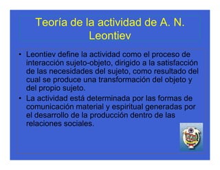 Teoría de la actividad de A. N.
                Leontiev
• Leontiev define la actividad como el proceso de
  interacción sujeto-objeto, dirigido a la satisfacción
  de las necesidades del sujeto, como resultado del
  cual se produce una transformación del objeto y
  del propio sujeto.
• La actividad está determinada por las formas de
  comunicación material y espiritual generadas por
  el desarrollo de la producción dentro de las
  relaciones sociales.
 