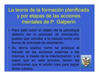 La teoría de la formación planificada
    y por etapas de las acciones
      mentales de P. Galperin
• Para esté autor el objeto de la psicología
  debería ser la actividad de orientación,
  puesto que concibe a la psiquis como una
  forma de actividad de orientación.
• Su teoría explica como se produce el
  tránsito de las acciones externas a las
  internas, a través de la interiorización, y el
  papel que en este proceso tienen las
  condiciones que el adulto crea para lograr
  dicho tránsito.
 