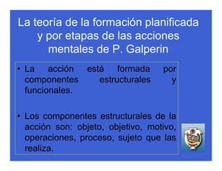 La teoría de la formación planificada
    y por etapas de las acciones
      mentales de P. Galperin
• La acción está formada           por
  componentes  estructurales         y
  funcionales.

• Los componentes estructurales de la
  acción son: objeto, objetivo, motivo,
  operaciones, proceso, sujeto que las
  realiza.
 