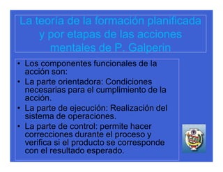 La teoría de la formación planificada
    y por etapas de las acciones
      mentales de P. Galperin
• Los componentes funcionales de la
  acción son:
• La parte orientadora: Condiciones
  necesarias para el cumplimiento de la
  acción.
• La parte de ejecución: Realización del
  sistema de operaciones.
• La parte de control: permite hacer
  correcciones durante el proceso y
  verifica si el producto se corresponde
  con el resultado esperado.
 