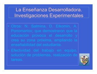 La Enseñanza Desarrolladora.
   Investigaciones Experimentales

• Otros: N. Salmina, D. Elkomin, A.
  Ponomariov; que demostraron que la
  educación provoca el desarrollo y
  crea su zona próxima, ampliando la
  enseñabilidad del estudiante.
• Efectividad del trabajo en equipo,
  solución de problemas, realización de
  tareas.
 