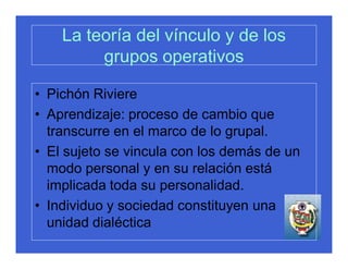 La teoría del vínculo y de los
         grupos operativos

• Pichón Riviere
• Aprendizaje: proceso de cambio que
  transcurre en el marco de lo grupal.
• El sujeto se vincula con los demás de un
  modo personal y en su relación está
  implicada toda su personalidad.
• Individuo y sociedad constituyen una
  unidad dialéctica
 