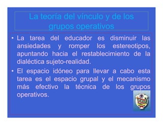 La teoría del vínculo y de los
          grupos operativos
• La tarea del educador es disminuir las
  ansiedades y romper los estereotipos,
  apuntando hacia el restablecimiento de la
  dialéctica sujeto-realidad.
• El espacio idóneo para llevar a cabo esta
  tarea es el espacio grupal y el mecanismo
  más efectivo la técnica de los grupos
  operativos.
 