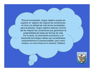 “Para la humanidad, ningún objetivo puede ser
superior al objetivo de mejorar las condiciones,
 el nivel y la calidad de vida de las sociedades;
para el planeta, ningún objetivo está por encima
del de mejorar las condiciones que garantizan la
    sostenibilidad de todas las formas de vida.
    Por lo tanto, el crecimiento económico y el
 desarrollo tecnológico deben ser considerados
  importantísimos e imprescindibles, pero como
 medios, no como fines en sí mismos” (ibidem)
 