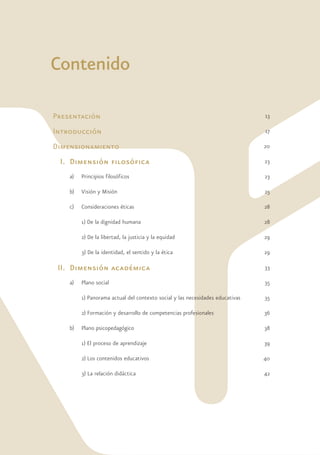 Contenido

Presentación                                                                   13

Introducción                                                                   17

Dimensionamiento                                                               20

 I. Dimensión filosófica                                                       23

    a)   Principios filosóficos                                                23

    b)   Visión y Misión                                                       25

    c)   Consideraciones éticas                                                28

         1) De la dignidad humana                                              28

         2) De la libertad, la justicia y la equidad                           29

         3) De la identidad, el sentido y la ética                             29

 II. Dimensión académica                                                       33

    a)   Plano social                                                          35

         1) Panorama actual del contexto social y las necesidades educativas   35

         2) Formación y desarrollo de competencias profesionales               36

    b)   Plano psicopedagógico                                                 38

         1) El proceso de aprendizaje                                          39

         2) Los contenidos educativos                                          40

         3) La relación didáctica                                              42
 