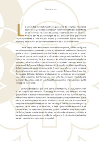 Presentación




L         a actualidad mundial muestra un panorama de complejas relaciones
          económicas y políticas que rebasan claramente el texto y el contexto
          de los convenios y tratados de apoyo y cooperación entre las naciones.
          Nuestro país no está al margen de esta situación en la que cada día
–y probablemente a cada minuto– afloran y se confrontan nuevos posiciona-
mientos y necesidades en los diversos escenarios de la actividad humana.

       Desde luego, todos esos sucesos nos conciernen porque, si bien en algunos
hechos somos actores principales y, en otros, secundarios, en el ámbito de nuestro
quehacer todo lo que ocurre en otros horizontes se vuelve de importancia capital.
Esto es así, porque en el campo de la educación converge toda manifestación de
cultura, de conocimiento, de arte; porque es en el ámbito educativo donde los
mayores y más sorprendentes descubrimientos se renuevan y caducan a cada ins-
tante; donde la frontera de la investigación, del desarrollo científico, tecnológico y
de la innovación se amplía continuamente. Y esto, como efecto, es a la vez causa
de otros fenómenos que inciden en los requerimientos de los perfiles de puestos
del mercado de trabajo del sector productivo, en los servicios, en las comunicacio-
nes, en la transferencia de información y en un sinfín de actividades vinculadas a la
formación de profesionales, en todo lo cual la educación se erige hoy día en punto
crítico para el progreso.

       Es imposible soslayar que, junto con la alimentación y la salud, la educación
es –en cualquier país y en todos sus niveles y modalidades– uno de los tres motores
que impulsan el avance de la sociedad y dan sustento a la vida humana. Por eso,
en el Sistema Nacional de Institutos Tecnológicos (SNIT) no sólo afirmamos que la
educación es clave para el desarrollo económico y social, sino que es componente
innegable de la vida democrática del país para lograr una distribución más justa y
equitativa de los bienes y los beneficios, al llevar oportunidades educativas a las
comunidades y sectores menos favorecidos, garantizando el acceso y la permanen-
cia de los jóvenes estudiantes de las clases sociales más vulnerables, así como a
las regiones donde predomina la población indígena, a fin de disminuir las brechas
sociales y económicas y promover la equidad.




                                                                                         13
 